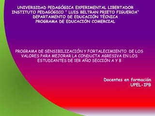 UNIVERSIDAD PEDAGÒGICA EXPERIMENTAL LIBERTADOR
INSTITUTO PEDAGÒGICO “ LUIS BELTRAN PRIETO FIGUEROA”
        DEPARTAMENTO DE EDUCACIÒN TÈCNICA
         PROGRAMA DE EDUCACIÒN COMERCIAL




 PROGRAMA DE SENSIBILIZACIÓN Y FORTALECIMIENTO DE LOS
   VALORES PARA MEJORAR LA CONDUCTA AGRESIVA EN LOS
         ESTUDIANTES DE 1ER AÑO SECCIÓN A Y B



                                     Docentes en formación
                                                 UPEL-IPB
 