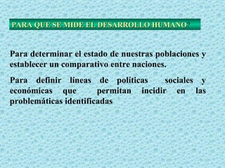 PARA QUE SE MIDE EL DESARROLLO HUMANO ? Para determinar el estado de nuestras poblaciones y establecer un comparativo entre naciones. Para definir líneas de políticas  sociales y económicas que  permitan incidir en las problemáticas identificadas 
