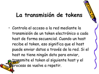 La transmisión de tokens Controla el acceso a la red mediante la transmisión de un token electrónico a cada host de forma secuencial. Cuando un host recibe el token, eso significa que el host puede enviar datos a través de la red. Si el host no tiene ningún dato para enviar, transmite el token al siguiente host y el proceso se vuelve a repetir. 