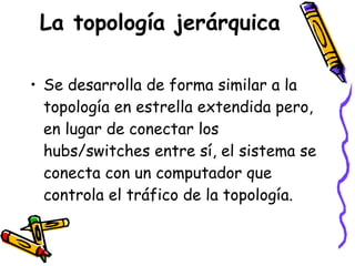 La topología jerárquica Se desarrolla de forma similar a la topología en estrella extendida pero, en lugar de conectar los hubs/switches entre sí, el sistema se conecta con un computador que controla el tráfico de la topología.  