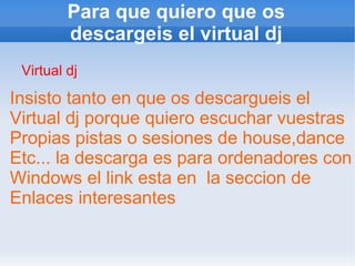 Para que quiero que os descargeis el virtual dj Virtual dj Insisto tanto en que os descargueis el  Virtual dj porque quiero escuchar vuestras Propias pistas o sesiones de house,dance Etc... la descarga es para ordenadores con Windows el link esta en  la seccion de  Enlaces interesantes 