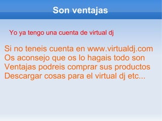 Son ventajas Yo ya tengo una cuenta de virtual dj Si no teneis cuenta en  www.virtualdj.com Os aconsejo que os lo hagais todo son  Ventajas podreis comprar sus productos  Descargar cosas para el virtual dj etc... 