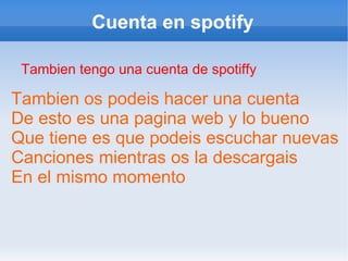 Cuenta en spotify Tambien tengo una cuenta de spotiffy Tambien os podeis hacer una cuenta De esto es una pagina web y lo bueno Que tiene es que podeis escuchar nuevas Canciones mientras os la descargais En el mismo momento 
