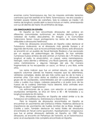 enormes como Tyrannosaurus rex. Son los mayores animales terrestres
carnívoros que han existido en la Tierra. Tyrannosaurus rex era cazador y
también poseía hábitos de carroñero. Solo la cabeza ya media 1,25
metros de longitud y podía abrir su boca incluso un metro, amenazando
con sus 60 dientes de hasta 18 centímetros de largo.

LOS DINIOSAURIOS EN ESPAÑA
       En España se han encontrado dinosaurios del Jurásico en
diferentes comunidades autónomas: en Asturias destaca la gran
variedad de huellas descubiertas. En Aragón y la Comunidad
Valenciana tienen mayor protagonismo los restos de huesos fósiles
atribuibles a dinosaurios herbívoros.
       Entre los dinosaurios encontrados en España cabe destacar el
Turisasaurus riodevensis, es el dinosaurio más grande Europa y el
segundo del Mundo, que se ha encontrado hasta ahora, este dinosaurio
se encontró en un pueblo de Teruel llamado Riodeva y fue excavado
por un equipo de paleontologos de Dinópolis. Se han extraído
numerosos huesos enteros de este animal: un húmero de 1,79 metros de
longitud, el radio, la ulna(cúbito), un carpal, varios metatarpianos,
falanges, varios dientes y vértebras, una fíbula (peroné), dos astrágalos,
varios metatarsianos y algunas falanges del pie. De manera
fragmentaria se ha recuperado un sacro, un fémur y una tibia, entre
otros.
       Los restos indican que fue un animal robusto, con patas de
aspecto columnar (siendo las traseras mayores que las delanteras),
vértebras complejas, dedos del pie más cortos que los de la mano y
enormes uñas. Con estos datos se clasifica como un dinosaurio del
grupo de los saurópodos, caracterizados por ser cuadrúpedos, poseer
colas y cuellos muy largos, cabezas pequeñas y el pubis (uno de los
huesos de la cadera) orientado hacia delante. Estos animales eran
fitófagos, es decir “vegetarianos”.
       Las estimaciones de su peso, con relación al calculado para
saurópodos semejantes, se sitúa en torno a 40 – 48 toneladas y su
longitud rondaría los 35 metros.
       Otros dinosaurios descritos en España de edad similar a la de
Turiasaurus son Losillasaurus, Galveosaurus y Dacentrurus.
       Pero la mayoría de dinosaurios encontrados en España se
encuentran en yacimientos del Cretácico Inferior. Podemos destacar la
importancia de yacimientos de huellas (icnitas) de La Rioja, Aragón y
Castilla y León. También destacan los restos fósiles de dinosaurios
encontrados en Teruel como Iguanodon, Hypsilophodon y Aragosaurus
que fue el primer dinosaurio definidio en España, en 1987. Otro
dinosaurio, se encontro en Peñarroya de Tastavins, es el Tastavinsaurus
sanzi, es el saurópodo más completo encontrado en España.
 