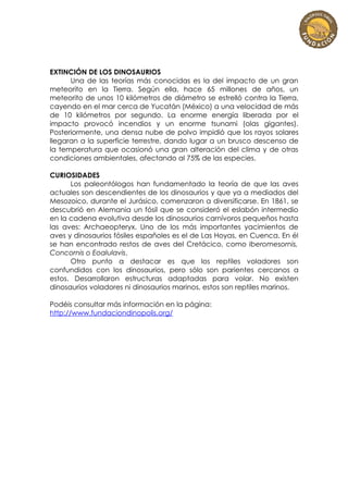 EXTINCIÓN DE LOS DINOSAURIOS
      Una de las teorías más conocidas es la del impacto de un gran
meteorito en la Tierra. Según ella, hace 65 millones de años, un
meteorito de unos 10 kilómetros de diámetro se estrelló contra la Tierra,
cayendo en el mar cerca de Yucatán (México) a una velocidad de más
de 10 kilómetros por segundo. La enorme energía liberada por el
impacto provocó incendios y un enorme tsunami (olas gigantes).
Posteriormente, una densa nube de polvo impidió que los rayos solares
llegaran a la superficie terrestre, dando lugar a un brusco descenso de
la temperatura que ocasionó una gran alteración del clima y de otras
condiciones ambientales, afectando al 75% de las especies.

CURIOSIDADES
      Los paleontólogos han fundamentado la teoría de que las aves
actuales son descendientes de los dinosaurios y que ya a mediados del
Mesozoico, durante el Jurásico, comenzaron a diversificarse. En 1861, se
descubrió en Alemania un fósil que se consideró el eslabón intermedio
en la cadena evolutiva desde los dinosaurios carnívoros pequeños hasta
las aves: Archaeopteryx. Uno de los más importantes yacimientos de
aves y dinosaurios fósiles españoles es el de Las Hoyas, en Cuenca. En él
se han encontrado restos de aves del Cretácico, como Iberomesornis,
Concornis o Eoalulavis.
      Otro punto a destacar es que los reptiles voladores son
confundidos con los dinosaurios, pero sólo son parientes cercanos a
estos. Desarrollaron estructuras adaptadas para volar. No existen
dinosaurios voladores ni dinosaurios marinos, estos son reptiles marinos.

Podéis consultar más información en la página:
http://www.fundaciondinopolis.org/
 
