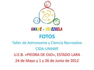FOTOS
Taller de Astronomía y Ciencia Recreativa
               CIDA-UNAWE
 U.E.B. «PIEDRA DE OJO», ESTADO LARA
  24 de Mayo y 1 y 26 de Junio de 2012
 