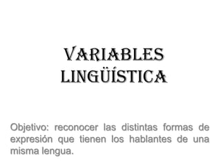 Variables
          lingüística

Objetivo: reconocer las distintas formas de
expresión que tienen los hablantes de una
misma lengua.
 