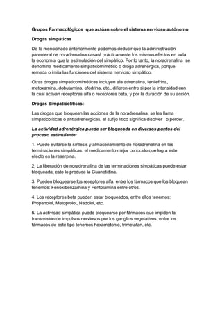 Grupos Farmacológicos que actúan sobre el sistema nervioso autónomo
Drogas simpáticas
De lo mencionado anteriormente podemos deducir que la administración
parenteral de noradrenalina casará prácticamente los mismos efectos en toda
la economía que la estimulación del simpático. Por lo tanto, la noradrenalina se
denomina medicamento simpaticomimético o droga adrenérgica, porque
remeda o imita las funciones del sistema nervioso simpático.
Otras drogas simpaticomiméticas incluyen ala adrenalina, fenilefrina,
metoxamina, dobutamina, efedrina, etc., difieren entre si por la intensidad con
la cual activan receptores alfa o receptores beta, y por la duración de su acción.
Drogas Simpaticolíticas:
Las drogas que bloquean las acciones de la noradrenalina, se les llama
simpaticolíticas o antiadrenérgicas, el sufijo lítico significa disolver o perder.
La actividad adrenérgica puede ser bloqueada en diversos puntos del
proceso estimulante:
1. Puede evitarse la síntesis y almacenamiento de noradrenalina en las
terminaciones simpáticas, el medicamento mejor conocido que logra este
efecto es la reserpina.
2. La liberación de noradrenalina de las terminaciones simpáticas puede estar
bloqueada, esto lo produce la Guanetidina.
3. Pueden bloquearse los receptores alfa, entre los fármacos que los bloquean
tenemos: Fenoxibenzamina y Fentolamina entre otros.
4. Los receptores beta pueden estar bloqueados, entre ellos tenemos:
Propanolol, Metoprolol, Nadolol, etc.
5. La actividad simpática puede bloquearse por fármacos que impiden la
transmisión de impulsos nerviosos por los ganglios vegetativos, entre los
fármacos de este tipo tenemos hexametonio, trimetafan, etc.

 
