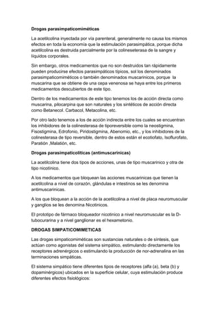 Drogas parasimpaticomiméticas
La acetilcolina inyectada por vía parenteral, generalmente no causa los mismos
efectos en toda la economía que la estimulación parasimpática, porque dicha
acetilcolina es destruida parcialmente por la colineseterasa de la sangre y
líquidos corporales.
Sin embargo, otros medicamentos que no son destruidos tan rápidamente
pueden producirse efectos parasimpáticos típicos, sol los denominados
parasimpaticomiméticos o también denominados muscarinicos, porque la
muscarina que se obtiene de una cepa venenosa se haya entre los primeros
medicamentos descubiertos de este tipo.
Dentro de los medicamentos de este tipo tenemos los de acción directa como
muscarina, pilocarpina que son naturales y los sintéticos de acción directa
como Betanecol. Carbacol, Metacolina, etc.
Por otro lado tenemos a los de acción indirecta entre los cuales se encuentran
los inhibidores de la colinesterasa de tiporeversible como la neostigmina,
Fisostigmina, Edrofonio, Piridostigmina, Abenomio, etc., y los inhibidores de la
colinesterasa de tipo reversible, dentro de estos están el ecotiofato, Isoflurofato,
Paratión ,Malatión, etc.
Drogas parasimpaticolíticas (antimuscarinicas)
La acetilcolina tiene dos tipos de acciones, unas de tipo muscarinico y otra de
tipo nicotínico.
A los medicamentos que bloquean las acciones muscarinicas que tienen la
acetilcolina a nivel de corazón, glándulas e intestinos se les denomina
antimuscarinicas.
A los que bloquean a la acción de la acetilcolina a nivel de placa neuromuscular
y ganglios se les denomina Nicotinicos.
El prototipo de fármaco bloqueador nicotinico a nivel neuromuscular es la Dtubocurarina y a nivel ganglionar es el hexametonio.
DROGAS SIMPATICOMIMETICAS
Las drogas simpaticomiméticas son sustancias naturales o de síntesis, que
actúan como agonistas del sistema simpático, estimulando directamente los
receptores adrenérgicos o estimulando la producción de nor-adrenalina en las
terminaciones simpáticas.
El sistema simpático tiene diferentes tipos de receptores (alfa (a), beta (b) y
dopaminérgicos) ubicados en la superficie celular, cuya estimulación produce
diferentes efectos fisiológicos:

 
