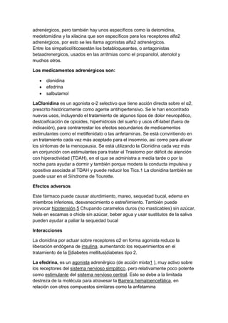 adrenérgicos, pero también hay unos específicos como la detomidina,
medetomidina y la xilacina que son específicos para los receptores alfa2
adrenérgicos, por esto se les llama agonistas alfa2 adrenérgicos.
Entre los simpaticolíticosestán los betabloqueantes, o antagonistas
betaadrenergicos, usados en las arritmias como el propanolol, atenolol y
muchos otros.
Los medicamentos adrenérgicos son:
clonidina
efedrina
salbutamol
LaClonidina es un agonista α-2 selectivo que tiene acción directa sobre el α2,
prescrito históricamente como agente antihipertensivo. Se le han encontrado
nuevos usos, incluyendo el tratamiento de algunos tipos de dolor neuropático,
destoxificación de opioides, hiperhidrosis del sueño y usos off-label (fuera de
indicación), para contrarrestar los efectos secundarios de medicamentos
estimulantes como el metilfenidato o las anfetaminas. Se está conviritiendo en
un tratamiento cada vez más aceptado para el insomnio, así como para aliviar
los síntomas de la menopausia. Se está utilizando la Clonidina cada vez más
en conjunción con estimulantes para tratar el Trastorno por déficit de atención
con hiperactividad (TDAH), en el que se administra a media tarde o por la
noche para ayudar a dormir y también porque modera la conducta impulsiva y
opositiva asociada al TDAH y puede reducir los Tics.1 La clonidina también se
puede usar en el Síndrome de Tourette.
Efectos adversos
Este fármaco puede causar aturdimiento, mareo, sequedad bucal, edema en
miembros inferiores, desvanecimiento o estreñimiento. También puede
provocar hipotensión.5 Chupando caramelos duros (no masticables) sin azúcar,
hielo en escamas o chicle sin azúcar, beber agua y usar sustitutos de la saliva
pueden ayudar a paliar la sequedad bucal
Interacciones
La clonidina por actuar sobre receptores α2 en forma agonista reduce la
liberación endógena de insulina, aumentando los requerimientos en el
tratamiento de la [[diabetes mellitus|diabetes tipo 2.
La efedrina, es un agonista adrenérgico (de acción mixta1 ), muy activo sobre
los receptores del sistema nervioso simpático, pero relativamente poco potente
como estimulante del sistema nervioso central. Esto se debe a la limitada
destreza de la molécula para atravesar la Barrera hematoencefálica, en
relación con otros compuestos similares como la anfetamina

 