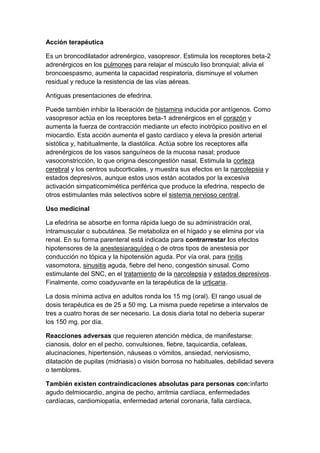 Acción terapéutica
Es un broncodilatador adrenérgico, vasopresor. Estimula los receptores beta-2
adrenérgicos en los pulmones para relajar el músculo liso bronquial; alivia el
broncoespasmo, aumenta la capacidad respiratoria, disminuye el volumen
residual y reduce la resistencia de las vías aéreas.
Antiguas presentaciones de efedrina.
Puede también inhibir la liberación de histamina inducida por antígenos. Como
vasopresor actúa en los receptores beta-1 adrenérgicos en el corazón y
aumenta la fuerza de contracción mediante un efecto inotrópico positivo en el
miocardio. Esta acción aumenta el gasto cardíaco y eleva la presión arterial
sistólica y, habitualmente, la diastólica. Actúa sobre los receptores alfa
adrenérgicos de los vasos sanguíneos de la mucosa nasal; produce
vasoconstricción, lo que origina descongestión nasal. Estimula la corteza
cerebral y los centros subcorticales, y muestra sus efectos en la narcolepsia y
estados depresivos, aunque estos usos están acotados por la excesiva
activación simpaticomimética periférica que produce la efedrina, respecto de
otros estimulantes más selectivos sobre el sistema nervioso central.
Uso medicinal
La efedrina se absorbe en forma rápida luego de su administración oral,
intramuscular o subcutánea. Se metaboliza en el hígado y se elimina por vía
renal. En su forma parenteral está indicada para contrarrestar los efectos
hipotensores de la anestesiaraquídea o de otros tipos de anestesia por
conducción no tópica y la hipotensión aguda. Por vía oral, para rinitis
vasomotora, sinusitis aguda, fiebre del heno, congestión sinusal. Como
estimulante del SNC, en el tratamiento de la narcolepsia y estados depresivos.
Finalmente, como coadyuvante en la terapéutica de la urticaria.
La dosis mínima activa en adultos ronda los 15 mg (oral). El rango usual de
dosis terapéutica es de 25 a 50 mg. La misma puede repetirse a intervalos de
tres a cuatro horas de ser necesario. La dosis diaria total no debería superar
los 150 mg. por día.
Reacciones adversas que requieren atención médica, de manifestarse:
cianosis, dolor en el pecho, convulsiones, fiebre, taquicardia, cefaleas,
alucinaciones, hipertensión, náuseas o vómitos, ansiedad, nerviosismo,
dilatación de pupilas (midriasis) o visión borrosa no habituales, debilidad severa
o temblores.
También existen contraindicaciones absolutas para personas con:infarto
agudo delmiocardio, angina de pecho, arritmia cardíaca, enfermedades
cardíacas, cardiomiopatía, enfermedad arterial coronaria, falla cardíaca,

 