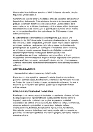 hipertensión, hipertiroidismo, terapia con MAOI, infarto de miocardio, cirugías,
taquicardia y tirotoxicosis.2
Generalmente se evita tomar la medicación antes de acostarse, para disminuir
la posibilidad de insomnio. Si se administra durante el alumbramiento puede
producir aceleración de la frecuencia cardíaca fetal. La alcalinización de la
orina producida por antiácidos, los citratos o el bicarbonato sódico disminuyen
la excreciónurinaria de efedrina, por lo que induce un aumento en sus niveles
de concentración plasmática. Los estimulantes del SNC pueden originar
estimulación aditiva.
El salbutamol es un broncodilatador β2 antagonista, que produce una
disminución del AMPc intracelular, lo cual determina la relajación del músculo
liso bronquial, a dosis terapéuticas, y también poca o ninguna acción sobre los
receptores cardiacos. La absorción del producto es por vía digestiva en la
primera porción del duodeno, en su mayoría se metaboliza a nivel hepático y
de ahí pasa al torrente sanguíneo llegando a la célula blanco del árbol
respiratorio promoviendo una relajación de la musculatura lisa
(broncodilatación). Ambroxol y salbutamol ejercen un efecto sinérgico
mucocinético broncodilatador que mejora la función respiratoria en los procesos
agudos y crónicos que cursan con retención de secreciones y broncospasmo.
Ambroxol y salbutamol estimula el sistema lisosomal de las células productoras
del moco.
CONTRAINDICACIONES:
Hipersensibilidad a los componentes de la fórmula.
Pacientes con úlcera gástrica, hipertensión arterial, insuficiencia cardiaca,
pacientes con tirotoxicosis, hipertiroidismo, enfermedad de Parkison y menores
de 6 años. Así como en los dos primeros trimestres del embarazo y durante la
lactancia. Su uso durante este periodo queda bajo la responsabilidad del
médico tratante.
REACCIONES SECUNDARIAS Y ADVERSAS:
Pueden producir trastornos gastrointestinales, como diarrea, náuseas y vómito.
En algunos pacientes hipersensibles se puede presentar discreto tremor o
inquietud, taquicardia y palpitaciones, angina, angioedema, ansiedad,
exacerbación de arritmia, broncoespasmo, tos, diaforesis, vértigo, somnolencia,
dispepsia, epistaxis, excitabilidad, enrojecimiento de la piel, cefalea,
enronquecimiento, hostilidad, hiperglucemia, hiperquinesia, hipertensión,
hipocaliemia, insomnio, irritabilidad, rashmaculopapular, dolores musculares,
pesadillas, vasodilatación periférica, irritación de garganta, temblores, retención
urinaria y urticaria.

 