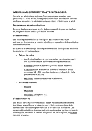 INTERACCIONES MEDICAMENTOSAS Y DE OTRO GÉNERO:
No debe ser administrado junto con β-bloqueadores no selectivo como
propranolol. El asma misma puede potencializarse con derivados de xantinas,
por lo que se sugiere no administrarse juntos, ni con inhibidores de la MAO
Fármacos para simpaticomiméticos
De acuerdo al mecanismo de acción de las drogas colinérgicas, se clasifican
en, drogas de acción directa y de acción indirecta.
De acción directa
Los parasimpaticomiméticos o colinérgicos de acción directa actúan
estimulando directamente al receptor nicotínico o muscarínico de la acetilcolina,
actuando como ésta.
En cuanto a la farmacología parasimpaticomimética o colinérgica se describen
los siguientes principios activos:
Ésteres de colina
o

Acetilcolina (es el propio neurotransmisor parasimpático, por lo
que su administración potencia la acción parasimpática)

o

Betanecol (acción muscarínica y escasa acción nicotínica)

o

Carbacol (acción muscarínica, con mayor intensidad en los
receptores M2 y M3, y accíón nicotínica a nivel central y de la
placa motora muscular)

o

Metacolina (todos los receptores muscarínicos)

Alcaloides naturales
o

Nicotina

o

Muscarina

o

Pilocarpina (receptores M3)

De acción indirecta
Las drogas parasimpaticomiméticas de acción indirecta actúan bien como
inhibidores reversibles de la colinesterasa, inhibidores irreversibles de la
colinesterasa o bien como promotores de la liberación de acetilcolina. Los
parasimpáticomiméticos de acción indirecta pueden actuar también como antiadrenérgicos, inhibiendo el sistema antagonista del parasimpático, el sistema
nervioso simpático.

 