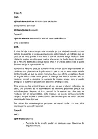 Diapo 1:
SNC:
a) Dosis terapéuticas: Atropina Leve excitación
Escopolamina Sedación
b) Dosis tóxica: Excitación
Depresión
c) Otros efectos: Disminución temblor basal del Parkinson.
Evita la cinetosis
OJO:
A nivel del ojo, la Atropina produce midriasis, ya que relaja el músculo circular
del iris, bloqueando el tono parasimpático de este músculo. La midriasis que se
produce es muy grande y esto lleva a que el paciente tenga fotofobia. Esta
dilatación pupilar se utiliza para realizar el examen de fondo de ojo. La acción
de la Atropina destilada en el ojo durará entre 7 a 12 días, esto debido a que la
Atropina se fija al pigmento del iris.
También la Atropina produce aumento de la presión ocular especialmente en
pacientes con glaucoma de ángulo estrecho, por lo que en estos casos estaría
contraindicada, ya que su acción midriática hace que el iris se repliegue hacia
el ángulo iridio-corneal obstruyendo el drenaje del humor acuoso (en un
paciente normal la Atropina no aumenta la presión ocular, pero sí puede
precipitar el cuadro de glaucoma en pacientes predispuestos).
Otra acción de los anticolinérgicos en el ojo, es que producen cicloplejia, es
decir, una parálisis de la acomodación del cristalino producida porque los
anticolinérgicos bloquean el tono normal de la contracción ciliar que es
mediada por el parasimpático. Este músculo se queda permanentemente
relajado lo que impide la acomodación del cristalino para la visión cercana
apareciendo visión borrosa.
Por último los anticolinérgicos producen sequedad ocular por que ellos
disminuyen la secreción lagrimal.
Diapo 2:
OJO:
a) Midriasis:fotofobia
o

Aumento de la presión ocular en pacientes con Glaucoma de
ángulo estrecho.

 