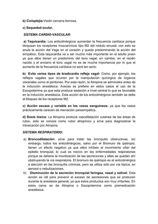 b) Cicloplejia:Visión cercana borrosa.
c) Sequedad ocular.
SISTEMA CARDIO-VASCULAR:
a) Taquicardia: Los anticolinérgicos aumentan la frecuencia cardíaca porque
bloquean los receptores muscarínicos tipo M2 del nódulo sinusal, con esto se
anula la acción del Vago en el corazón y queda predominando la acción del
simpático. Esta taquicardia va a ser mucho más importante en el adulto joven
ya que ellos tienen un predominio del tono vagal, en cambio, en el recién
nacido y el anciano el tono vagal no es de mucha importancia por lo que el
aumento de la frecuencia cardíaca no será tan serio.
b) Evita varios tipos de bradicardia refleja vagal: Como, por ejemplo, los
reflejos vagales que ocurren por la manipulación quirúrgica de órganos
viscerales como el peritoneo. Por esta razón, la Atropina se administra antes de
la inducción anestésica. Aveces se prefiere en estos casos el uso de la
Escopolamina ya que esta produce sedación a nivel central lo que es favorable
en la inducción anestésica. Esta acción de los anticolinérgicos también se debe
al bloqueo de los receptores M2.
c) Acción escasa y variable en los vasos sanguíneos: ya que los vasos
prácticamente carecen de inervación parasimpática.
d) Dosis tóxica: La Atropina produce vasodilatación cutanea de las áreas de
rubor, esto se conoce como rubor atropínico y sirve para diagnosticar la
intoxicación por Atropina.
SISTEMA RESPIRATORIO:
a) Broncodilatación: sirve para tratar las bronquitis obstructivas, sin
embargo, todos los anticolinérgicos, salvo por el Bromuro de ipatropio,
tienen un efecto negativo ya que ellos inhiben el movimiento ciliar del
epitelio bronquial, lo cual es nocivo en las enfermedades respiratorias
porque se detiene la movilización de las secreciones y ellas se quedan ahí
obstruyendo la vía respiratoria. El bromuro de ipatropio es el anticolinérgico
a elección en las bronquitis crónicas, pero se utiliza sólo por vía tópica, en
aerosol o nebulizaciones.
b) Disminución de la secreción bronquial faríngea, nasal y salival: Esta
acción es útil para prevenir el exceso de secresiones que se producen
durante la anestesia general, ya que estos productos son muy irritantes. En
estos caros se da Atropina o Escopolamina como premedicación
anestésica.

 