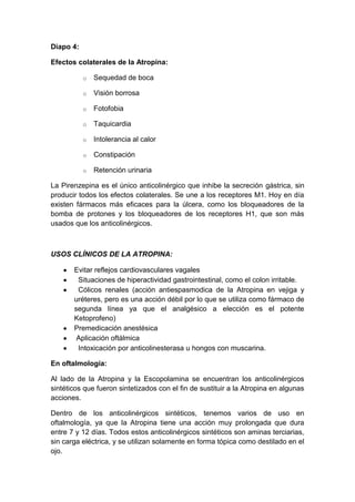 Diapo 4:
Efectos colaterales de la Atropina:
o

Sequedad de boca

o

Visión borrosa

o

Fotofobia

o

Taquicardia

o

Intolerancia al calor

o

Constipación

o

Retención urinaria

La Pirenzepina es el único anticolinérgico que inhibe la secreción gástrica, sin
producir todos los efectos colaterales. Se une a los receptores M1. Hoy en día
existen fármacos más eficaces para la úlcera, como los bloqueadores de la
bomba de protones y los bloqueadores de los receptores H1, que son más
usados que los anticolinérgicos.

USOS CLÍNICOS DE LA ATROPINA:
Evitar reflejos cardiovasculares vagales
Situaciones de hiperactividad gastrointestinal, como el colon irritable.
Cólicos renales (acción antiespasmodica de la Atropina en vejiga y
uréteres, pero es una acción débil por lo que se utiliza como fármaco de
segunda línea ya que el analgésico a elección es el potente
Ketoprofeno)
Premedicación anestésica
Aplicación oftálmica
Intoxicación por anticolinesterasa u hongos con muscarina.
En oftalmología:
Al lado de la Atropina y la Escopolamina se encuentran los anticolinérgicos
sintéticos que fueron sintetizados con el fin de sustituir a la Atropina en algunas
acciones.
Dentro de los anticolinérgicos sintéticos, tenemos varios de uso en
oftalmología, ya que la Atropina tiene una acción muy prolongada que dura
entre 7 y 12 días. Todos estos anticolinérgicos sintéticos son aminas terciarias,
sin carga eléctrica, y se utilizan solamente en forma tópica como destilado en el
ojo.

 