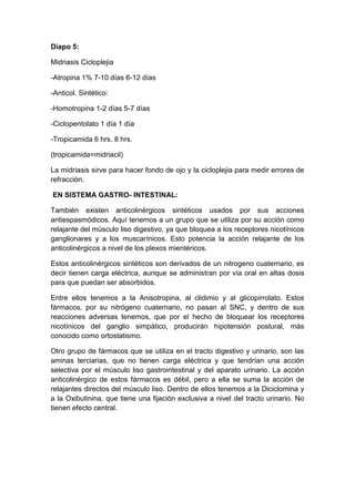 Diapo 5:
Midriasis Cicloplejia
-Atropina 1% 7-10 días 6-12 días
-Anticol. Sintético:
-Homotropina 1-2 días 5-7 días
-Ciclopentolato 1 día 1 día
-Tropicamida 6 hrs. 8 hrs.
(tropicamida=midriacil)
La midriasis sirve para hacer fondo de ojo y la cicloplejia para medir errores de
refracción.
EN SISTEMA GASTRO- INTESTINAL:
También existen anticolinérgicos sintéticos usados por sus acciones
antiespasmódicos. Aquí tenemos a un grupo que se utiliza por su acción como
relajante del músculo liso digestivo, ya que bloquea a los receptores nicotínicos
ganglionares y a los muscarínicos. Esto potencia la acción relajante de los
anticolinérgicos a nivel de los plexos mientéricos.
Estos anticolinérgicos sintéticos son derivados de un nitrogeno cuaternario, es
decir tienen carga eléctrica, aunque se administran por vía oral en altas dosis
para que puedan ser absorbidos.
Entre ellos tenemos a la Anisotropina, al clidimio y al glicopirrolato. Estos
fármacos, por su nitrógeno cuaternario, no pasan al SNC, y dentro de sus
reacciones adversas tenemos, que por el hecho de bloquear los receptores
nicotínicos del ganglio simpático, producirán hipotensión postural, más
conocido como ortostatismo.
Otro grupo de fármacos que se utiliza en el tracto digestivo y urinario, son las
aminas terciarias, que no tienen carga eléctrica y que tendrían una acción
selectiva por el músculo liso gastrointestinal y del aparato urinario. La acción
anticolinérgico de estos fármacos es débil, pero a ella se suma la acción de
relajantes directos del músculo liso. Dentro de ellos tenemos a la Diciclomina y
a la Oxibutinina, que tiene una fijación exclusiva a nivel del tracto urinario. No
tienen efecto central.

 
