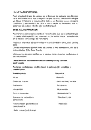 EN LA VÍA RESPIRATORIA:
Aquí, el anticolinérgico de elección es el Bromuro de ipatropio, este fármaco
tiene acción selectiva a nivel bronquial, siempre y cuando sea administrado por
vía tópica (inhalatoria o nebulización). Este es un fármaco con un nitrogeno
cuaternario, y está ionizado, es decir si uno lo da por vía inhalatoria, este no
pasará de los alvéolos y tendrá sólo efecto bronquial.
EN EL MAL DE PARKINSON:
Aquí tenemos como representante al Trihexifenidilo, que es un anticolinérgico
con pocos efectos periféricos y una mayor acción a nivel central ( se verá mejor
en la clase de farmacología del Parkinson).
Propiedad intelectual de los docentes de la Universidad de Chile, sede Oriente
1999.
Cedido amablemente por la Central de Apuntes 5. Año de Medicina 2000 de la
Universidad de Chile, Sede Oriente.
lafacu.com no se responsabiliza por el uso que otros o terceros, puedan darle a
esta información.
Medicamentos sobre la estimulación del simpático y como se
contrarresta
Acciones excitadoras e inhibitorias de la estimulación simpática y
parasimpática
Parasimpático

Simpático

Miosis

Midriasis

Salivación profusa

Saliva espesa y escasa

Bradicardia

Taquicardia

Hipotensión

Hipertensión

Broncoconstricción

Broncodilatación

Aumento del peristaltismo
peristaltismo

Disminución del

Hipersecreción gastrointestinal
gastrointestinal

Inactividad

Sudor profuso( colinérgica)

 