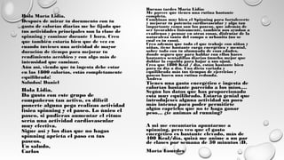 Hola María Lidia,
Después de mirar tu documento con tu
gasto de calorías diarias me he fijado que
tus actividades principales son la clase de
spinning y caminar durante 1 hora. Creo
que también estaría bien que de vez en
cuando tuvieses una actividad de mayor
duración de tiempo para mejorar tu
rendimiento aeróbico y con algo más de
intensidad que caminar.
Aún así, viendo que tu ingesta debe estar
en las 1800 calorías, estás completamente
equilibrada!
Saludos! Daniel
Hola Lidia,
Da gusto con este grupo de
compañeros tan activo, es difícil
ponerte alguna pega realizas actividad
física spinning y el paseo. Lo único el
paseo, si pudieras aumentar el ritmo
sería una actividad cardiovascular
muy efectiva.
Sigue así y los días que no hagas
spinning aprieta el paso en tus
paseos.
Un saludo,
Carlos
Tienes una gasto energético e ingesta de
calorías bastante parecido a los míos.… 
Según los datos que has proporcionado
esta muy equilibrado. Estaría genial que
introdujeses alguna actividad un poco
más intensa para poder permitirte
algún capricho que no te haga ganar
peso… ¿te animas al running?
A mi me encantaría apuntarme a
spinning, pero veo que el gasto
energético es bastante elevado, más de
400 Kcal/día, quizá me anime a un par
de clases por semana de 30 minutos :D.
María Lourdes
Buenas tardes María Lidia: 
Me parece que tienes una rutina bastante
completa. 
Combinas muy bien el Spinning para fortalecerte
y mejorar tu potencia cardiovascular y algo tan
importante como son los paseos, que además de
ser favorables físicamente, también nos ayudan a
evadirnos y pensar en otras cosas, disfrutar de la
naturaleza tanto del campo o urbanita (no se
cual es tu caso).
Creo además que todo el que trabaje con niños y
niñas, tiene bastante carga energética y mental,
sobre todo con tu alumnado de esas edades,
donde seguro que para hablar con ellos haces
bastantes sentadillas diarias (mucho mejor que
doblar la espalda para bajar a sus ojos).
Creo que 1800 Kcal / día, están bastante bien
para tu día a día. Una dieta variada y
equilibrada más tus tiempos de ejercicios y
paseos hacen una rutina redonda. 
Andrea
 