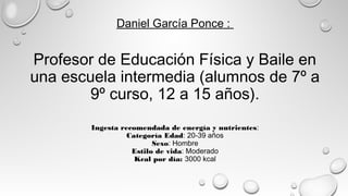 Daniel García Ponce :
Profesor de Educación Física y Baile en
una escuela intermedia (alumnos de 7º a
9º curso, 12 a 15 años).
Ingesta recomendada de energía y nutrientes:
Categoría Edad: 20-39 años
Sexo: Hombre
Estilo de vida: Moderado
Kcal por día: 3000 kcal
 
