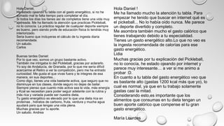 Hola Daniel,
He estado ojeando tu tabla con el gasto energético, si no he
sumado mal te falta tiempo para completar el día.
Si todos los días los tienes así de completos tiene una vida muy
ajetreada. Me ha llamado la atención que practicas Pickleball,
no lo conocía. La práctica regular de cualquier deporte siempre
es bueno, pero siendo profe de educación física lo tendrás muy
interiorizado.
Seria bueno que incluyeras el cálculo de tu ingesta diaria
recomendada.
Un saludo.
Carlos
Muchas gracias por tu explicación del Pickleball,
no lo conocía, he estado ojeando por internet y
parece muy interesante… a ver si me animo a
probar :D.
En cuanto a tu tabla del gasto energético veo que
es bastante alto (gastas 1200 kcal más que yo), lo
cual es normal, ya que en tu trabajo solamente
gastas casi la mitad.
Considerando esto,es importante que los
alimentos que consumas en tu dieta tengan un
buen aporte calórico que compense el tu gran
gasto energético.
María Lourdes
Buenas tardes Daniel:
Por lo que veo, somos un grupo bastante activo.
También me intrigaba lo del Pickleball, gracias por aclararlo.
Yo soy de Andalucía, de Granada, por lo que me sería difícil
acercarme al Retiro a ver la competición, pero me ha entrado
curiosidad. Me gusta el que vivas fuera y te integres de esa
manera, en sus deportes...
Como digo, tienes una vida bastante activa, que seguro que no
disminuye en tus clases, donde seguro no dejas de bailar.
Siempre pienso que cuanto más activa sea la vida, más energía
y Kcal se necesitan para poder seguir adelante con la rutina y
más rica y variada puede ser nuestra dieta.
Tu gasto energético es elevado por lo que una dieta rica en
proteínas , hidratos de carbono, fruta, verdura y mucha agua
ayudará para que tengas una vida plena.
Muchas gracias por tu aporte.
Un saludo. Andrea
Hola Daniel !
Me ha llamado mucho la atención tu tabla. Para
empezar he tenido que buscar en internet qué es
el pickeball... No lo había oído nunca. Me parece
un deporte divertido y completo.
Me asombra también mucho el gasto calórico que
tienes trabajando debido a tu especialidad.
Tienes un gasto energético alto.Lo que no veo es
la ingesta recomendada de calorías para ese
gasto energético.
Lidia
 