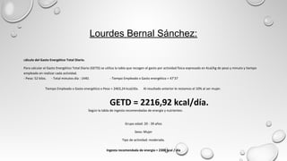 Lourdes Bernal Sánchez:
Cálculo del Gasto Energético Total Diario.
Para calcular el Gasto Energético Total Diario (GETD) se utiliza la tabla que recogen el gasto por actividad física expresado en Kcal/kg de peso y minuto y tiempo
empleado en realizar cada actividad.
- Peso: 52 kilos. - Total minutos día : 1440. - Tiempo Empleado x Gasto energético = 47’37
Tiempo Empleado x Gasto energético x Peso = 2463,24 kcal/día. Al resultado anterior le restamos el 10% al ser mujer.
GETD = 2216,92 kcal/día.
Según la tabla de ingesta recomendadas de energía y nutrientes:
Grupo edad: 20 - 39 años
Sexo: Mujer
Tipo de actividad: moderada.
Ingesta recomendada de energía = 2300 kcal / día
 