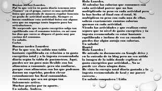 Buenas tardes Lourdes:
Por lo que veo, ha salido una tabla
bastante equilibrada en relación a tu gasto
energético total y a la ingesta recomendada
diaria según la tabla de parámetros. Aquí,
puedes ser un poco más flexible con los
alimentos a consumir, pero sin confiarse,
porque esos alimentos con los que podemos
darnos un capricho, pueden elevar
rotundamente las Kcal consumidas.
Me encanta que sea un grupo tan
físicamente activo.
Muchas gracias por tu aporte.
Un saludo. Andrea.
Hola Lourdes,
Al calcular las calorías que consumes con
cada actividad parece que no has
multiplicado tu peso en cada actividad pero
lo has hecho al final con el total. Si
multiplicas tu peso con cada una de ellas,
sabrás exactamente cuántas calorías
quemas en cada actividad.
Viendo las actividades y que realizas estoy
seguro que tu nivel de gasto energético y tu
ingesta recomendada va estar bastante
equilibrada e incluso de vez en cuando te
puedes dar algún antojo con calorías.
Un saludo!
Daniel
Hola Lourdes !
He mirado tu documento en Google drive y
en la entrada de tu blog pero no veo nítida
la imagen de la tabla donde explicas el
gasto energético por actividad... No se
puede ver claro ningún dato.
He visto la energía total diaria gastada y la
ingesta recomendada de kcal y me parece
correcta .
Un saludo compañera ! Lidia
Buenas noches Lourdes,
Por lo que veo en tu gasto diario tenemos otro
"runner" en el grupo, correr es una actividad
física que practicada de manera regular fomenta
un grado de actividad moderada. Siempre es
bueno combinar esta actividad física con alguna
otra que no suponga tanto impacto para las
articulaciones.
Me sorprende que tu gasto energético salga tan
equilibrado con el consumo teórico, en mi caso
los días que corro se dispara el gasto muy por
encima del consumo.
Un saludo,
Carlos
 