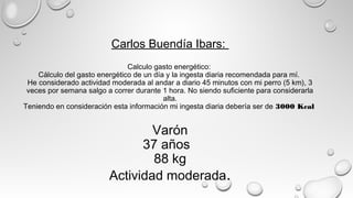 Carlos Buendía Ibars:
Calculo gasto energético:
Cálculo del gasto energético de un día y la ingesta diaria recomendada para mí.
He considerado actividad moderada al andar a diario 45 minutos con mi perro (5 km), 3
veces por semana salgo a correr durante 1 hora. No siendo suficiente para considerarla
alta.
Teniendo en consideración esta información mi ingesta diaria debería ser de 3000 Kcal
Varón
37 años  
88 kg
Actividad moderada.
 