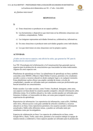 I.E.S. de VILLA BERTHET – PROFESORADO PARA LA EDUCACIÓN SECUNDARIA EN MATEMÁTICA
La Enseñanza de la Matemática con TIC – 3° año – Ciclo 2023
e) ¿Quiénes intervienen?
RESPUESTAS
2)
a) Estas situaciones se producen en un espacio público.
b) Las herramientas o dispositivos que interviene en las diferentes situaciones son:
celulares, computadoras, Tablet.
c) Las imágenes representan actividades formativas, colaborativas, informativas.
d) En estas situaciones se producen tanto actividades grupales como individuales.
e) Los que intervienen en estas situaciones son los propios sujetos.
ACTIVIDAD:
¿Cuáles son los nuevos espacios, más allá de las aulas, que generan las TIC para la
producción de conocimientos?
Las TIC (Tecnologías de la Información y la Comunicación) han generado nuevos
espacios para la producción de conocimientos que trascienden las aulas tradicionales.
Algunos de estos espacios son:
Plataformas de aprendizaje en línea: Las plataformas de aprendizaje en línea, también
conocidas como MOOCs (Massive Open Online Courses), permiten a los estudiantes
acceder a cursos y recursos educativos desde cualquier lugar y en cualquier momento.
Estas plataformas suelen ofrecer una amplia variedad de temas y niveles de
complejidad, y pueden ser utilizadas tanto por estudiantes como por profesionales que
buscan actualizar sus conocimientos.
Redes sociales: Las redes sociales, como Twitter, Facebook, Instagram, entre otras,
son espacios en línea donde los usuarios pueden compartir y discutir información sobre
diferentes temas. En el ámbito educativo, las redes sociales pueden ser utilizadas para
fomentar el debate y el intercambio de ideas, así como para compartir recursos y
experiencias de aprendizaje.
Repositorios de información: Los repositorios de información, como arXiv, PubMed,
entre otros, ofrecen acceso a una gran cantidad de artículos científicos y recursos
educativos en línea. Estos repositorios permiten a los usuarios acceder a información
actualizada y fiable sobre diferentes temas, y pueden ser utilizados tanto por
estudiantes como por investigadores.
Espacios de colaboración en línea: Los espacios de colaboración en línea, como
Google Drive, Slack, Trello, entre otros, permiten a los usuarios trabajar en equipo de
manera remota y colaborativa. Estos espacios pueden ser utilizados para la producción
 