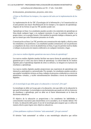 I.E.S. de VILLA BERTHET – PROFESORADO PARA LA EDUCACIÓN SECUNDARIA EN MATEMÁTICA
La Enseñanza de la Matemática con TIC – 3° año – Ciclo 2023
de documentos, presentaciones, proyectos, entre otros.
¿Cómo se flexibilizan los tiempos y los espacios del aula con la implementación de las
TIC?
La implementación de las TIC (Tecnologías de la Información y la Comunicación) en
el aula permite una mayor flexibilización de los tiempos y los espacios de aprendizaje.
Algunas de las formas en que las TIC pueden ayudar son:
Aprendizaje en línea: Los estudiantes pueden acceder a los materiales de aprendizaje en
línea desde cualquier lugar y en cualquier momento, lo que les permite estudiar a su
propio ritmo y en su propio horario. Esto también les permite trabajar a distancia, por lo
que no tienen que estar físicamente presentes en el aula.
Comunicación en línea: Las TIC permiten una comunicación más rápida y efectiva entre
los estudiantes y los profesores. Los estudiantes pueden comunicarse con sus profesores
y compañeros de clase a través de plataformas en línea, lo que les permite resolver dudas
o trabajar en proyectos de manera colaborativa en cualquier momento y lugar.
¿Los nuevos medios digitales garantizan una nueva forma de aprendizaje?
Los nuevos medios digitales pueden facilitar una nueva forma de aprendizaje, pero no
garantizan por sí solos una nueva forma de aprendizaje. La efectividad de los medios
digitales para el aprendizaje depende de cómo se utilicen y se integren en el proceso de
enseñanza y aprendizaje.
Los nuevos medios digitales pueden proporcionar una experiencia de aprendizaje más
interactiva, participativa y personalizada. Por ejemplo, los estudiantes pueden acceder a
una amplia variedad de recursos en línea, trabajar en proyectos colaborativos a través de
plataformas virtuales, y recibir retroalimentación inmediata a través de herramientas
digitales.
¿Es la tecnología la que debe guiar a la educación o viceversa? ¿Por qué?
La tecnología no debe ser la que guíe a la educación, sino que debe ser la educación la
que guíe la tecnología. La tecnología es una herramienta que puede ser útil en el proceso
de enseñanza y aprendizaje, pero no debe ser el factor determinante en la toma de
decisiones educativas.
El objetivo de la educación es proporcionar a los estudiantes las habilidades y
conocimientos necesarios para desarrollarse en la sociedad y en el mundo laboral. Por
lo tanto, la educación debe guiar el uso de la tecnología para asegurar que se utilice de
manera efectiva para lograr estos objetivos educativos.
¿Cómo podríamos explicar el término “aula aumentada” ¿En qué consiste?
El término "aula aumentada" se refiere a una metodología educativa que utiliza
 