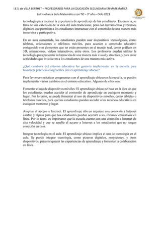 I.E.S. de VILLA BERTHET – PROFESORADO PARA LA EDUCACIÓN SECUNDARIA EN MATEMÁTICA
La Enseñanza de la Matemática con TIC – 3° año – Ciclo 2023
tecnología para mejorar la experiencia de aprendizaje de los estudiantes. En esencia, se
trata de una extensión de la idea del aula tradicional, pero con herramientas y recursos
digitales que permiten a los estudiantes interactuar con el contenido de una manera más
inmersiva y participativa.
En un aula aumentada, los estudiantes pueden usar dispositivos tecnológicos, como
tabletas, ordenadores o teléfonos móviles, para acceder a contenido educativo
enriquecido con elementos que no están presentes en el mundo real, como gráficos en
3D, animaciones, videos interactivos, entre otros. Los profesores pueden utilizar la
tecnología para presentar información de una manera más visual y atractiva, y para crear
actividades que involucren a los estudiantes de una manera más activa.
¿Qué cambio/s del entorno educativo les gustaría implementar en la escuela para
favorecer prácticas congruentes con el aprendizaje ubicuo?
Para favorecer prácticas congruentes con el aprendizaje ubicuo en la escuela, se pueden
implementar varios cambios en el entorno educativo. Algunos de ellos son:
Fomentar el uso de dispositivos móviles: El aprendizaje ubicuo se basa en la idea de que
los estudiantes puedan acceder al contenido de aprendizaje en cualquier momento y
lugar. Por lo tanto, se puede fomentar el uso de dispositivos móviles, como tabletas o
teléfonos móviles, para que los estudiantes puedan acceder a los recursos educativos en
cualquier momento y lugar.
Ampliar el acceso a Internet: El aprendizaje ubicuo requiere una conexión a Internet
estable y rápida para que los estudiantes puedan acceder a los recursos educativos en
línea. Por lo tanto, es importante que la escuela cuente con una conexión a Internet de
alta velocidad y que se amplíe el acceso a Internet a los estudiantes que no tengan
conexión en casa.
Integrar tecnología en el aula: El aprendizaje ubicuo implica el uso de tecnología en el
aula. Se puede integrar tecnología, como pizarras digitales, proyectores, y otros
dispositivos, para enriquecer las experiencias de aprendizaje y fomentar la colaboración
en línea.
 