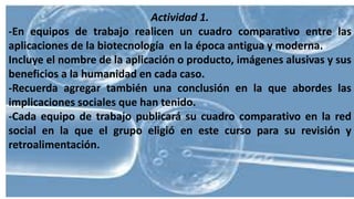 Actividad 1.
-En equipos de trabajo realicen un cuadro comparativo entre las
aplicaciones de la biotecnología en la época antigua y moderna.
Incluye el nombre de la aplicación o producto, imágenes alusivas y sus
beneficios a la humanidad en cada caso.
-Recuerda agregar también una conclusión en la que abordes las
implicaciones sociales que han tenido.
-Cada equipo de trabajo publicará su cuadro comparativo en la red
social en la que el grupo eligió en este curso para su revisión y
retroalimentación.
 