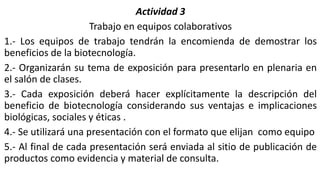 Actividad 3
Trabajo en equipos colaborativos
1.- Los equipos de trabajo tendrán la encomienda de demostrar los
beneficios de la biotecnología.
2.- Organizarán su tema de exposición para presentarlo en plenaria en
el salón de clases.
3.- Cada exposición deberá hacer explícitamente la descripción del
beneficio de biotecnología considerando sus ventajas e implicaciones
biológicas, sociales y éticas .
4.- Se utilizará una presentación con el formato que elijan como equipo
5.- Al final de cada presentación será enviada al sitio de publicación de
productos como evidencia y material de consulta.
 