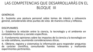 LAS COMPETENCIAS QUE DESARROLLARÁS EN EL
BLOQUE III
GENÉRICAS
6.- Sustenta una postura personal sobre temas de interés y relevancia
general, considerando otros puntos de vista de manera crítica y reflexiva.
DISCIPLINARES
1.- Establece la relación entre la ciencia, la tecnología y el ambiente en
contextos históricos y sociales específicos.
2.- Fundamenta opiniones sobre los impactos de la ciencia y la tecnología en
su vida cotidiana, asumiendo consideraciones éticas.
4.- Obtiene, registra y sistematiza la información para responder preguntas
de carácter científico, consultando fuentes relevantes y realizando
experimentos pertinentes.
 