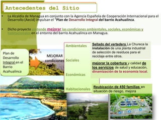 Antecedentes del Sitio
    Antecedentes del Sitio
•    La Alcaldía de Managua en conjunto con la Agencia Española de Cooperación Internacional para el
     Desarrollo (Aecid) impulsan el “Plan de Desarrollo Integral del barrio Acahualinca.

•    Dicho proyecto pretende mejorar las condiciones ambientales, sociales, económicas y
     habitacionales en el entorno del barrio Acahualinca en Managua.

                                                          Sellado del vertedero La Chureca la
                                         Ambientales
                                                          instalación de una planta industrial
Plan de                                                   de selección de residuos para el
Desarrollo
                             MEJORAR                      reciclaje entre otros.
Integral en el              condiciones Sociales
                                                          mejorar la cobertura y calidad de
Barrio                                                    los servicios de salud y educación,
Acahualinca                                               dinamización de la economía local.
                                         Económicas


                                                          Reubicación de 450 familias en
                                         Habitacionales
                                                          situación de riesgo, mejora
 