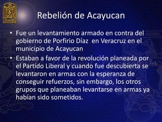 Rebelión de Acayucan
• Fue un levantamiento armado en contra del
  gobierno de Porfirio Díaz en Veracruz en el
  municipio de Acayucan
• Estaban a favor de la revolución planeada por
  el Partido Liberal y cuando fue descubierta se
  levantaron en armas con la esperanza de
  conseguir refuerzos, sin embargo, los otros
  grupos que planeaban levantarse en armas ya
  habían sido sometidos.
 