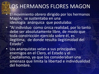 LOS HERMANOS FLORES MAGON
• El movimiento obrero dirigido por los hermanos
  Magón, se sustentaba en una
  ideología anárquica que postulaba:
• “Al individuo como única realidad, por lo tanto
  debe ser absolutamente libre, de modo que
  toda constricción ejercida sobre él, es
  ilegitima, de donde resulta ilegitimidad del
  Estado”.
• Los anarquistas veían a sus principales
  enemigos en el Clero, el Estado y el
  Capitalismo, ya que los consideraban una
  amenaza que limita la libertad e individualidad
  del hombre.
 