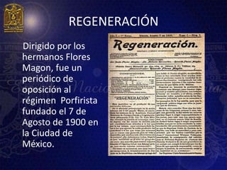 REGENERACIÓN
Dirigido por los
hermanos Flores
Magon, fue un
periódico de
oposición al
régimen Porfirista
fundado el 7 de
Agosto de 1900 en
la Ciudad de
México.
 