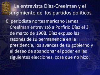 La entrevista Díaz-Creelman y el
 surgimiento de los partidos políticos
El periodista norteamericano James
  Creelman entrevistó a Porfirio Díaz el 3
  de marzo de 1908. Díaz expuso las
  razones de su permanencia en la
  presidencia, los avances de su gobierno y
  el deseo de abandonar el poder en las
  siguientes elecciones, cosa que no hizo.
 