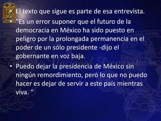 • El texto que sigue es parte de esa entrevista.
• "Es un error suponer que el futuro de la
  democracia en México ha sido puesto en
  peligro por la prolongada permanencia en el
  poder de un sólo presidente -dijo el
  gobernante en voz baja.
• Puedo dejar la presidencia de México sin
  ningún remordimiento, pero lo que no puedo
  hacer es dejar de servir a este país mientras
  viva. “
 