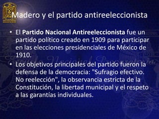 Madero y el partido antireeleccionista
• El Partido Nacional Antireeleccionista fue un
  partido político creado en 1909 para participar
  en las elecciones presidenciales de México de
  1910.
• Los objetivos principales del partido fueron la
  defensa de la democracia: "Sufragio efectivo.
  No reelección", la observancia estricta de la
  Constitución, la libertad municipal y el respeto
  a las garantías individuales.
 