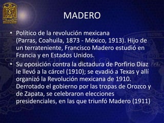 MADERO
• Político de la revolución mexicana
  (Parras, Coahuila, 1873 - México, 1913). Hijo de
  un terrateniente, Francisco Madero estudió en
  Francia y en Estados Unidos.
• Su oposición contra la dictadura de Porfirio Díaz
  le llevó a la cárcel (1910); se evadió a Texas y allí
  organizó la Revolución mexicana de 1910.
  Derrotado el gobierno por las tropas de Orozco y
  de Zapata, se celebraron elecciones
  presidenciales, en las que triunfó Madero (1911)
 
