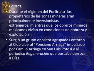 • Causas:
• Durante el régimen del Porfiriato los
  propietarios de las zonas mineras eran
  principalmente inversionistas
  extranjeros, mientras que los obreros mineros
  mexicanos vivían en condiciones de pobreza y
  explotación
• Surgió un grupo opositor agrupados entorno
  al Club Liberal "Ponciano Arriaga” impulsado
  por Camilo Arriaga en San Luis Potosí y al
  periódico Regeneración que buscaba derrocar
  a Díaz.
 