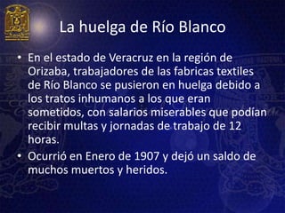 La huelga de Río Blanco
• En el estado de Veracruz en la región de
  Orizaba, trabajadores de las fabricas textiles
  de Río Blanco se pusieron en huelga debido a
  los tratos inhumanos a los que eran
  sometidos, con salarios miserables que podían
  recibir multas y jornadas de trabajo de 12
  horas.
• Ocurrió en Enero de 1907 y dejó un saldo de
  muchos muertos y heridos.
 