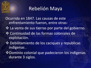 Rebelión Maya
Ocurrida en 1847. Las causas de este
 enfrentamiento fueron, entre otras:
 La venta de sus tierras por parte del gobierno.
 Continuidad de las formas coloniales de
 explotación.
 Debilitamiento de los caciques y republicas
 indígenas .
Dominio colonial que padecieron los indigenas
 durante 3 siglos.
 
