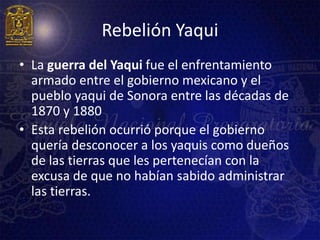 Rebelión Yaqui
• La guerra del Yaqui fue el enfrentamiento
  armado entre el gobierno mexicano y el
  pueblo yaqui de Sonora entre las décadas de
  1870 y 1880
• Esta rebelión ocurrió porque el gobierno
  quería desconocer a los yaquis como dueños
  de las tierras que les pertenecían con la
  excusa de que no habían sabido administrar
  las tierras.
 