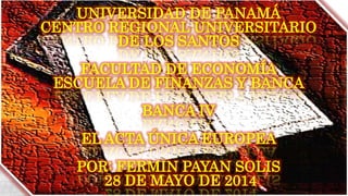 UNIVERSIDAD DE PANAMÁ
CENTRO REGIONAL UNIVERSITARIO
DE LOS SANTOS
FACULTAD DE ECONOMÍA
ESCUELA DE FINANZAS Y BANCA
BANCA IV
EL ACTA ÚNICA EUROPEA
POR: FERMIN PAYAN SOLIS
28 DE MAYO DE 2014
 