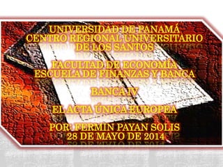 UNIVERSIDAD DE PANAMÁ
CENTRO REGIONAL UNIVERSITARIO
DE LOS SANTOS
FACULTAD DE ECONOMÍA
ESCUELA DE FINANZAS Y BANCA
BANCA IV
EL ACTA ÚNICA EUROPEA
POR: FERMIN PAYAN SOLIS
28 DE MAYO DE 2014
 