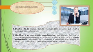  Objetivo de la reunión. Resulta imprescindible conocer qué objetivo 
perseguimos con la reunión. 
 Identificar si es una reunión preestablecida, por ejemplo las que se 
programan periódicamente en el tiempo, o bien se trata de una reunión 
extraordinaria. Son reuniones ocasionales y requerirán normalmente un 
mayor grado de control por no estar previamente previstas. 
 
