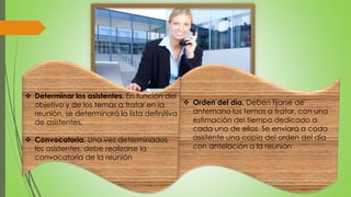  Determinar los asistentes. En función del 
objetivo y de los temas a tratar en la 
reunión, se determinará la lista definitiva 
de asistentes, 
 Convocatoria. Una vez determinados 
los asistentes, debe realizarse la 
convocatoria de la reunión 
 Orden del día. Deben fijarse de 
antemano los temas a tratar, con una 
estimación del tiempo dedicado a 
cada uno de ellos. Se enviará a cada 
asistente una copia del orden del día 
con antelación a la reunión 
 
